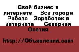 Свой бизнес в интернете. - Все города Работа » Заработок в интернете   . Северная Осетия